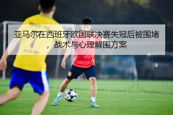ya-ma-er-zai-xi-ban-ya-ou-guo-lian-jue-sai-shi-guan-hou-bei-wei-du-zhan-shu-yu-xin-li-jie-wei-fang-an-2-691.jpg