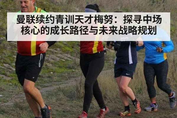 曼联续约青训天才梅努:探寻中场核心的成长路径与未来战略规划