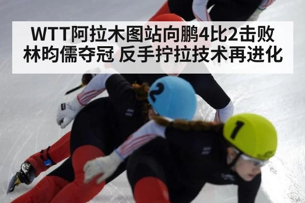 WTT阿拉木图站向鹏4比2击败林昀儒夺冠 反手拧拉技术再进化