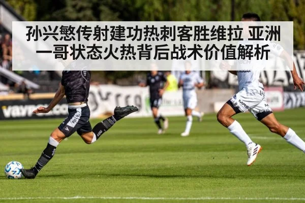 孙兴慜传射建功热刺客胜维拉 亚洲一哥状态火热背后战术价值解析